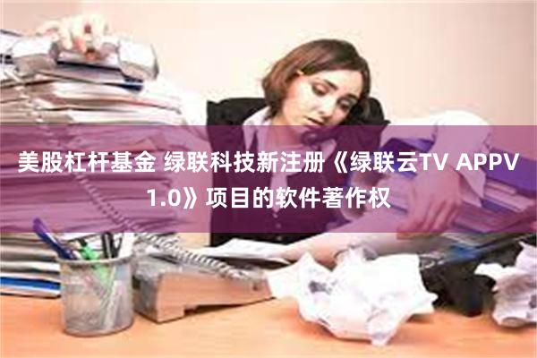 美股杠杆基金 绿联科技新注册《绿联云TV APPV1.0》项目的软件著作权