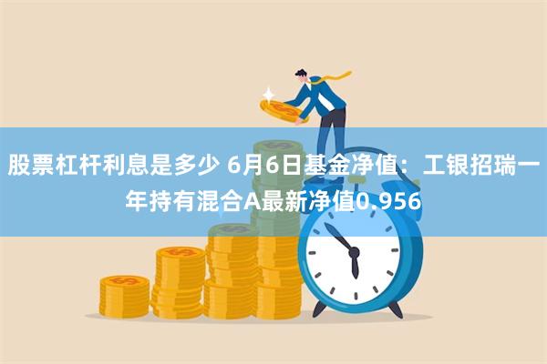 股票杠杆利息是多少 6月6日基金净值：工银招瑞一年持有混合A最新净值0.956