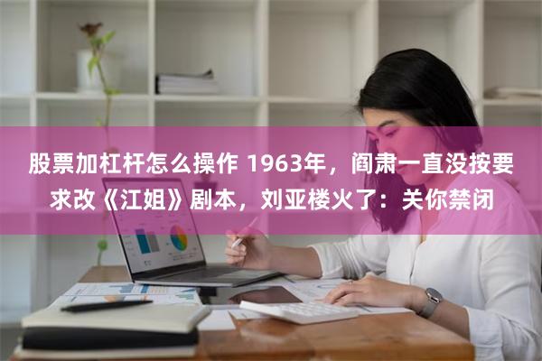 股票加杠杆怎么操作 1963年，阎肃一直没按要求改《江姐》剧本，刘亚楼火了：关你禁闭