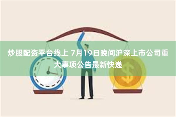 炒股配资平台线上 7月19日晚间沪深上市公司重大事项公告最新快递