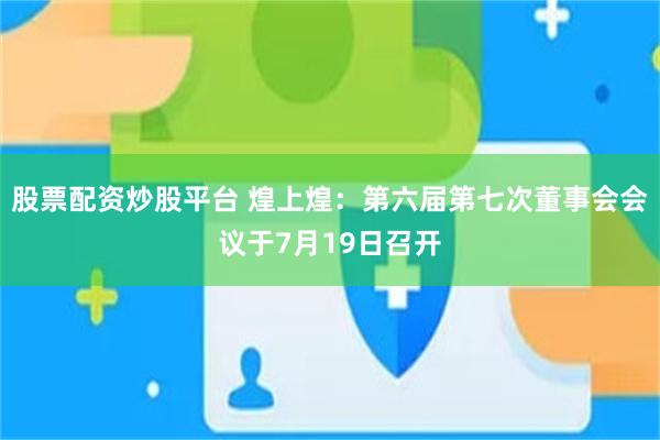 股票配资炒股平台 煌上煌：第六届第七次董事会会议于7月19日召开