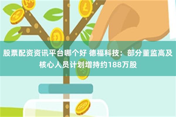 股票配资资讯平台哪个好 德福科技：部分董监高及核心人员计划增持约188万股