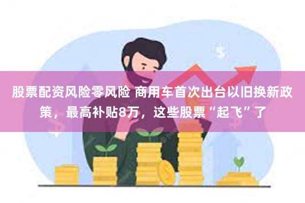 股票配资风险零风险 商用车首次出台以旧换新政策，最高补贴8万，这些股票“起飞”了