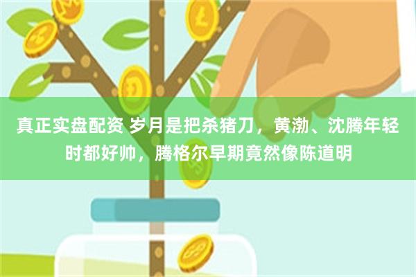 真正实盘配资 岁月是把杀猪刀，黄渤、沈腾年轻时都好帅，腾格尔早期竟然像陈道明