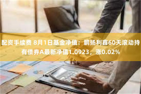 配资手续费 8月1日基金净值：鹏扬利鑫60天滚动持有债券A最新净值1.0923，涨0.02%