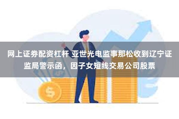 网上证劵配资杠杆 亚世光电监事那松收到辽宁证监局警示函，因子女短线交易公司股票