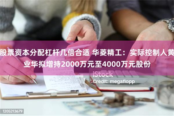 股票资本分配杠杆几倍合适 华菱精工：实际控制人黄业华拟增持2000万元至4000万元股份