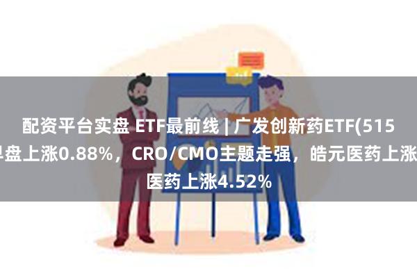 配资平台实盘 ETF最前线 | 广发创新药ETF(515120)早盘上涨0.88%，CRO/CMO主题走强，皓元医药上涨4.52%