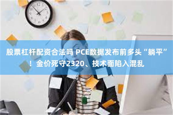 股票杠杆配资合法吗 PCE数据发布前多头“躺平”！金价死守2320、技术面陷入混乱