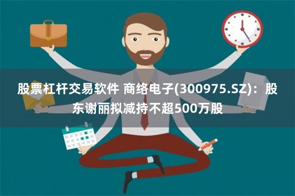 股票杠杆交易软件 商络电子(300975.SZ)：股东谢丽拟减持不超500万股