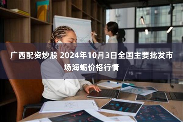 广西配资炒股 2024年10月3日全国主要批发市场海蛎价格行情