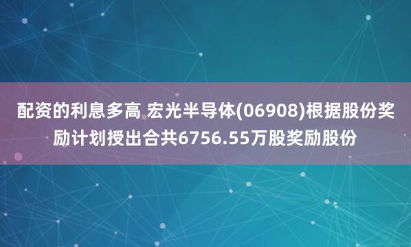 配资的利息多高 宏光半导体(06908)根据股份奖励计划授出合共6756.55万股奖励股份