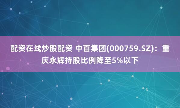 配资在线炒股配资 中百集团(000759.SZ)：重庆永辉持股比例降至5%以下