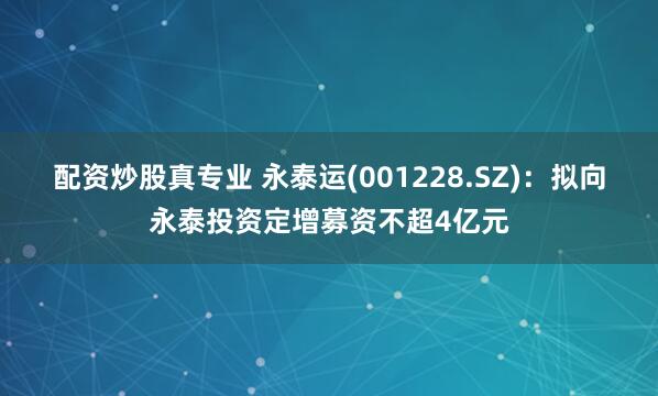 配资炒股真专业 永泰运(001228.SZ)：拟向永泰投资定增募资不超4亿元