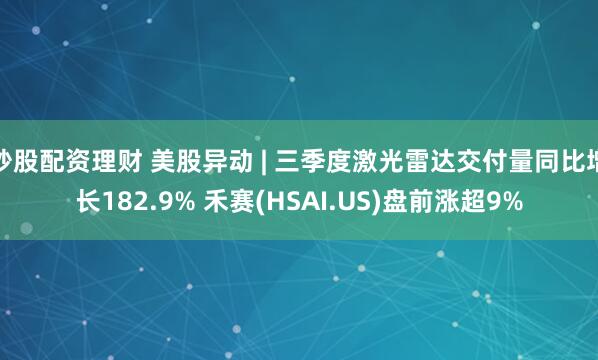 炒股配资理财 美股异动 | 三季度激光雷达交付量同比增长182.9% 禾赛(HSAI.US)盘前涨超9%