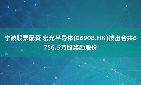 宁波股票配资 宏光半导体(06908.HK)授出合共6756.5万股奖励股份