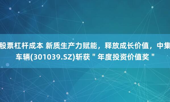 股票杠杆成本 新质生产力赋能，释放成长价值，中集车辆(301039.SZ)斩获＂年度投资价值奖＂