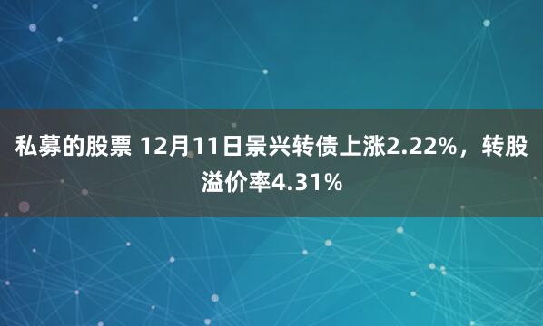 私募的股票 12月11日景兴转债上涨2.22%，转股溢价率4.31%