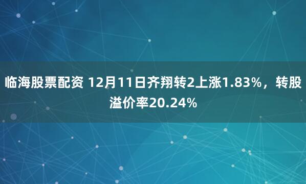 临海股票配资 12月11日齐翔转2上涨1.83%，转股溢价率20.24%