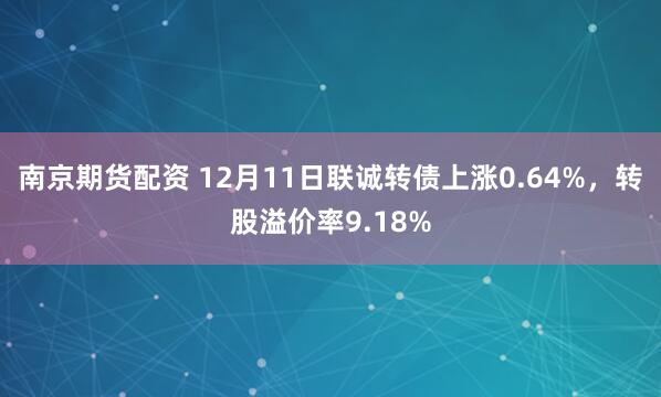 南京期货配资 12月11日联诚转债上涨0.64%，转股溢价率9.18%