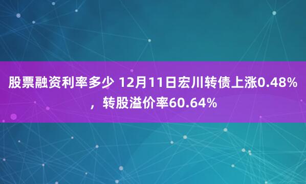 股票融资利率多少 12月11日宏川转债上涨0.48%，转股溢价率60.64%