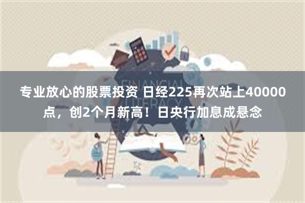 专业放心的股票投资 日经225再次站上40000点，创2个月新高！日央行加息成悬念