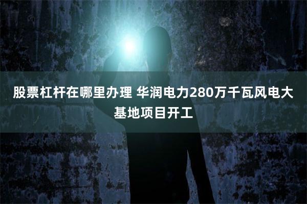 股票杠杆在哪里办理 华润电力280万千瓦风电大基地项目开工