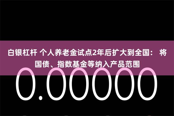 白银杠杆 个人养老金试点2年后扩大到全国： 将国债、指数基金等纳入产品范围