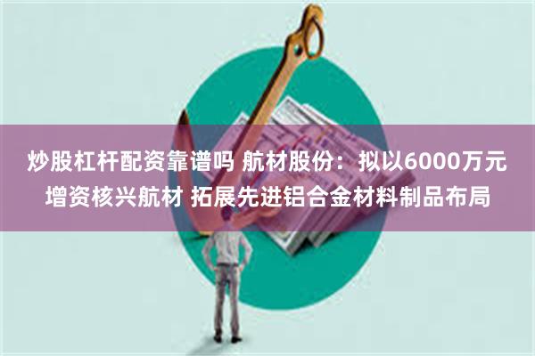 炒股杠杆配资靠谱吗 航材股份：拟以6000万元增资核兴航材 拓展先进铝合金材料制品布局