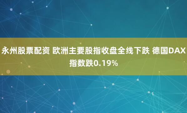 永州股票配资 欧洲主要股指收盘全线下跌 德国DAX指数跌0.19%