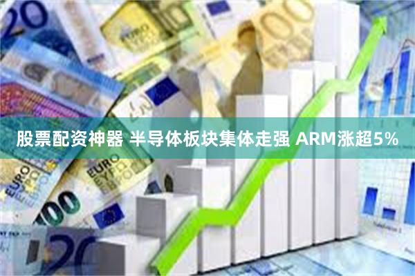 股票配资神器 半导体板块集体走强 ARM涨超5%