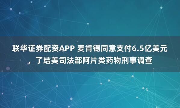 联华证券配资APP 麦肯锡同意支付6.5亿美元，了结美司法部阿片类药物刑事调查