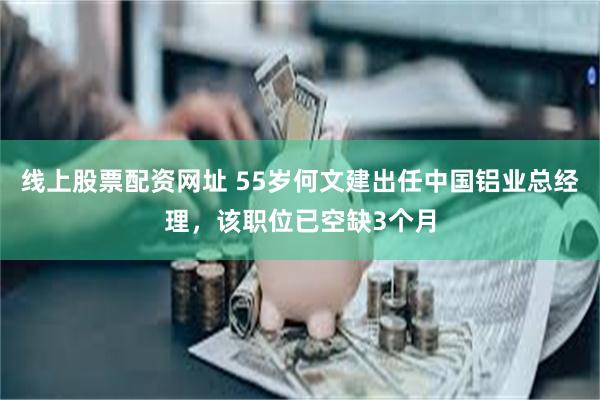 线上股票配资网址 55岁何文建出任中国铝业总经理，该职位已空缺3个月