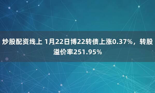 炒股配资线上 1月22日博22转债上涨0.37%，转股溢价率251.95%