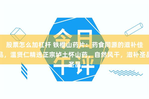 股票怎么加杠杆 铁棍山药片：药食同源的滋补佳品，温贤仁精选正宗垆土怀山药，自然风干，滋补圣品