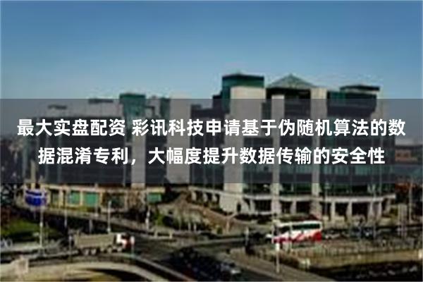 最大实盘配资 彩讯科技申请基于伪随机算法的数据混淆专利，大幅度提升数据传输的安全性