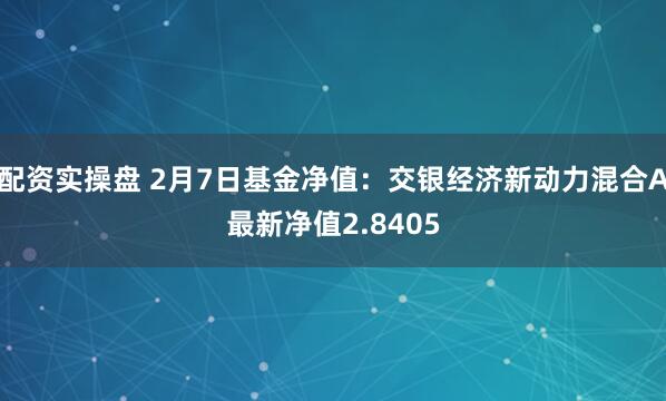 配资实操盘 2月7日基金净值：交银经济新动力混合A最新净值2.8405