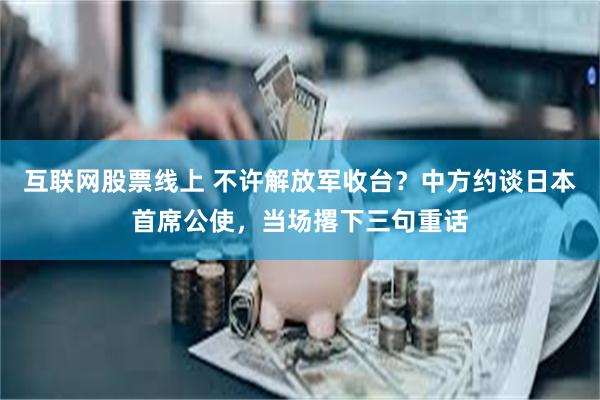 互联网股票线上 不许解放军收台？中方约谈日本首席公使，当场撂下三句重话