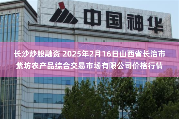 长沙炒股融资 2025年2月16日山西省长治市紫坊农产品综合交易市场有限公司价格行情