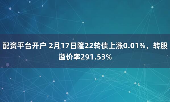 配资平台开户 2月17日隆22转债上涨0.01%，转股溢价率291.53%