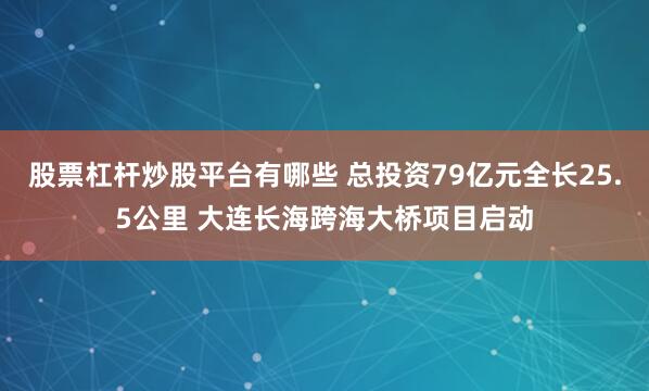 股票杠杆炒股平台有哪些 总投资79亿元全长25.5公里 大连长海跨海大桥项目启动