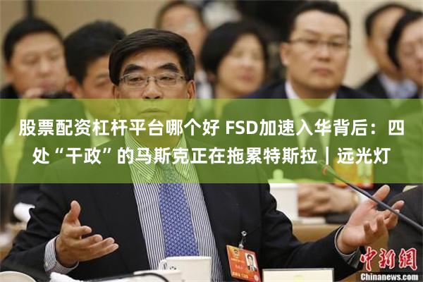 股票配资杠杆平台哪个好 FSD加速入华背后：四处“干政”的马斯克正在拖累特斯拉｜远光灯