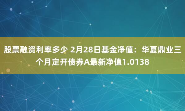 股票融资利率多少 2月28日基金净值：华夏鼎业三个月定开债券A最新净值1.0138