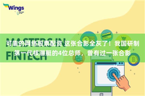 可靠的网络股票配资 这张合影全灰了！我国研制第一代核潜艇的4位总师，曾有过一张合影