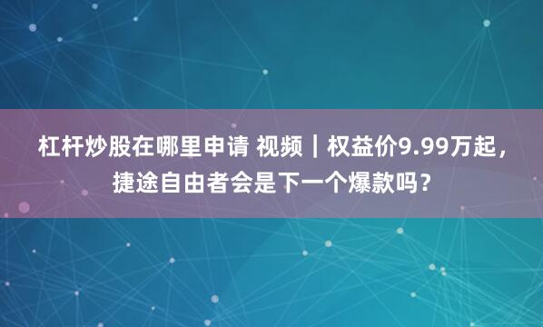 杠杆炒股在哪里申请 视频｜权益价9.99万起，捷途自由者会是下一个爆款吗？