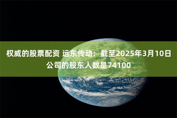 权威的股票配资 远东传动：截至2025年3月10日公司的股东人数是74100